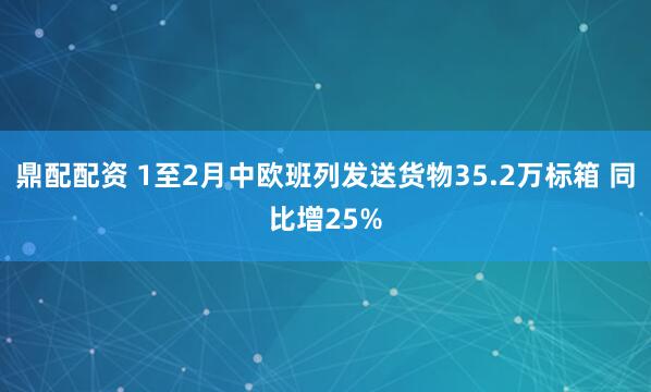 鼎配配资 1至2月中欧班列发送货物35.2万标箱 同比增25%