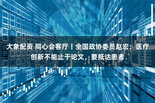 大象配资 同心会客厅丨全国政协委员赵宏：医疗创新不能止于论文，要抵达患者