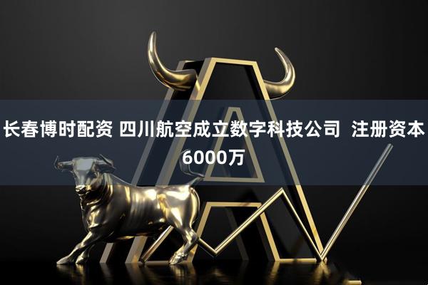 长春博时配资 四川航空成立数字科技公司  注册资本6000万