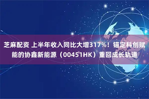 芝麻配资 上半年收入同比大增317%！锚定科创赋能的协鑫新能源（00451HK）重回成长轨道