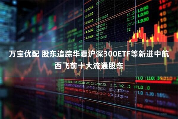 万宝优配 股东追踪华夏沪深300ETF等新进中航西飞前十大流通股东