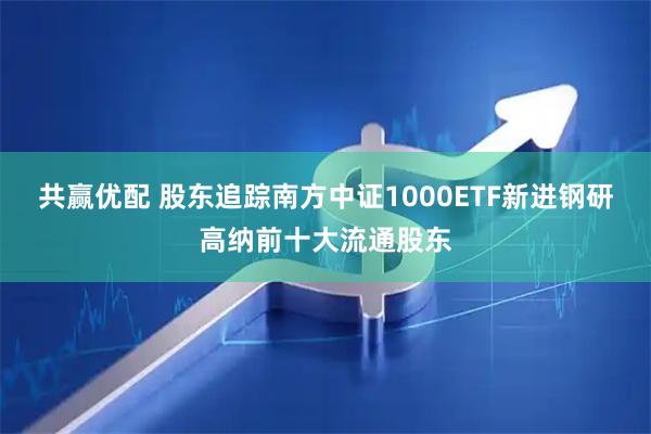 共赢优配 股东追踪南方中证1000ETF新进钢研高纳前十大流通股东