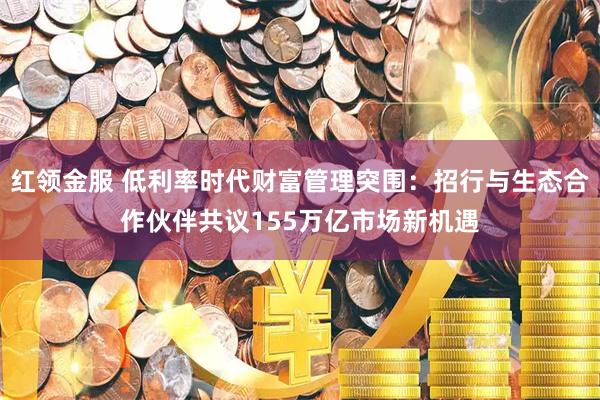 红领金服 低利率时代财富管理突围：招行与生态合作伙伴共议155万亿市场新机遇