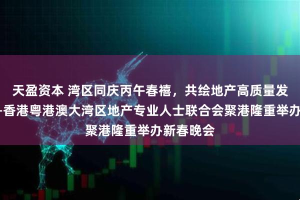 天盈资本 湾区同庆丙午春禧，共绘地产高质量发展新篇——香港粤港澳大湾区地产专业人士联合会聚港隆重举办新春晚会