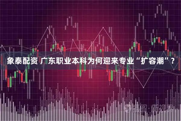 象泰配资 广东职业本科为何迎来专业“扩容潮”？