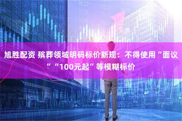 旭胜配资 殡葬领域明码标价新规：不得使用“面议”“100元起”等模糊标价