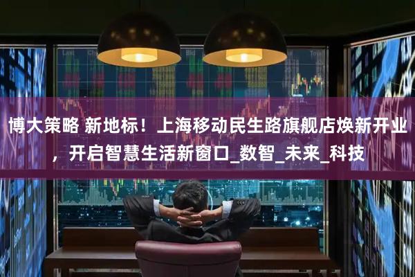 博大策略 新地标！上海移动民生路旗舰店焕新开业，开启智慧生活新窗口_数智_未来_科技