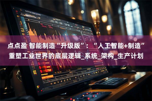 点点盈 智能制造“升级版”：“人工智能+制造”重塑工业世界的底层逻辑_系统_架构_生产计划