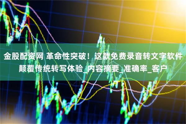 金股配资网 革命性突破！这款免费录音转文字软件颠覆传统转写体验_内容摘要_准确率_客户