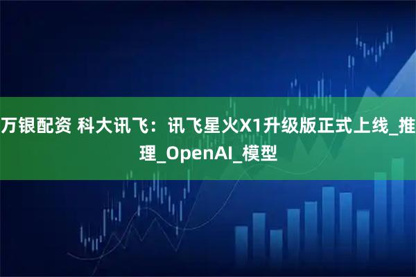万银配资 科大讯飞：讯飞星火X1升级版正式上线_推理_OpenAI_模型