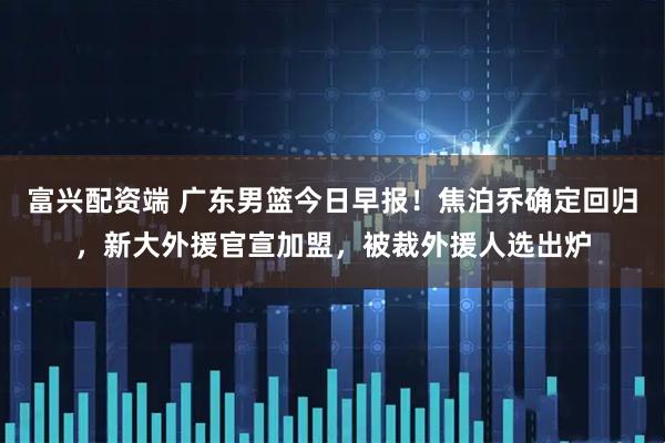 富兴配资端 广东男篮今日早报！焦泊乔确定回归，新大外援官宣加盟，被裁外援人选出炉