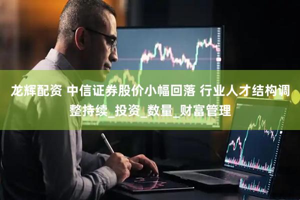 龙辉配资 中信证券股价小幅回落 行业人才结构调整持续_投资_数量_财富管理