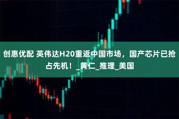 创惠优配 英伟达H20重返中国市场，国产芯片已抢占先机！_黄仁_推理_美国