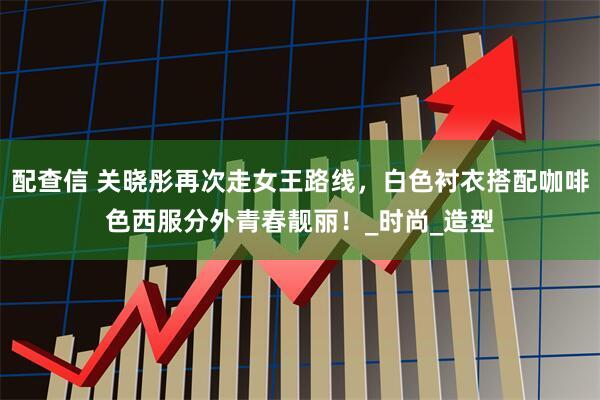 配查信 关晓彤再次走女王路线，白色衬衣搭配咖啡色西服分外青春靓丽！_时尚_造型