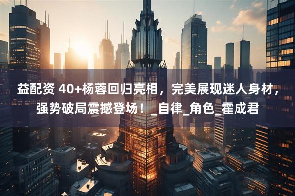 益配资 40+杨蓉回归亮相，完美展现迷人身材，强势破局震撼登场！_自律_角色_霍成君