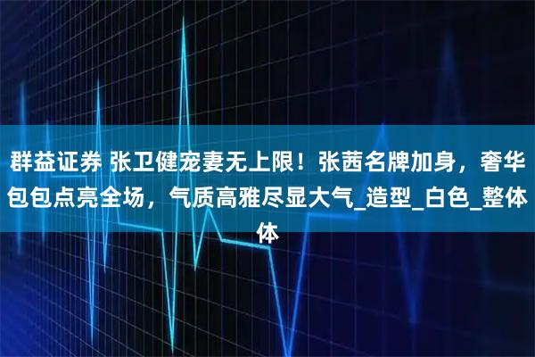 群益证券 张卫健宠妻无上限！张茜名牌加身，奢华包包点亮全场，气质高雅尽显大气_造型_白色_整体