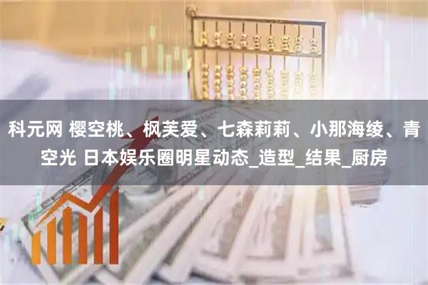科元网 樱空桃、枫芙爱、七森莉莉、小那海绫、青空光 日本娱乐圈明星动态_造型_结果_厨房