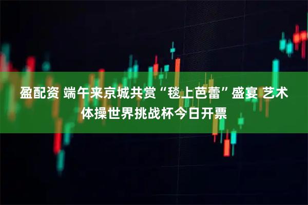 盈配资 端午来京城共赏“毯上芭蕾”盛宴 艺术体操世界挑战杯今日开票