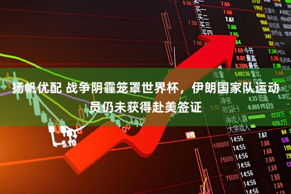 扬帆优配 战争阴霾笼罩世界杯，伊朗国家队运动员仍未获得赴美签证