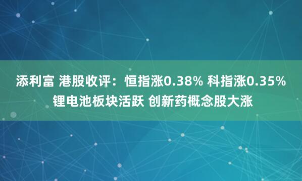 添利富 港股收评：恒指涨0.38% 科指涨0.35% 锂电池板块活跃 创新药概念股大涨