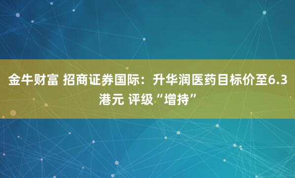 金牛财富 招商证券国际：升华润医药目标价至6.3港元 评级“增持”