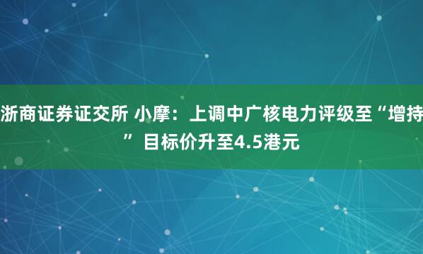 浙商证券证交所 小摩：上调中广核电力评级至“增持” 目标价升至4.5港元
