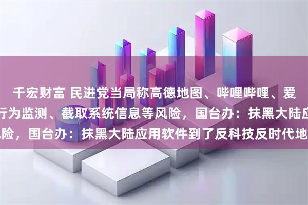 千宏财富 民进党当局称高德地图、哔哩哔哩、爱奇艺等软件均存在实施行为监测、截取系统信息等风险，国台办：抹黑大陆应用软件到了反科技反时代地步