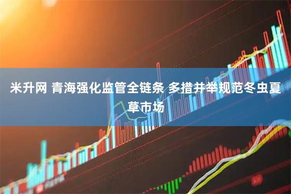 米升网 青海强化监管全链条 多措并举规范冬虫夏草市场