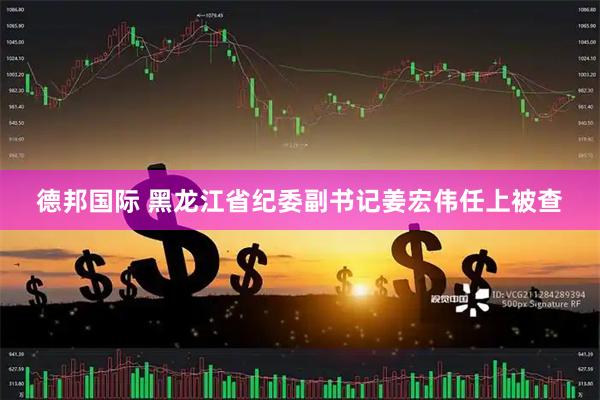 德邦国际 黑龙江省纪委副书记姜宏伟任上被查
