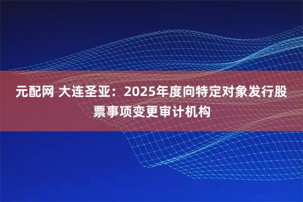 元配网 大连圣亚：2025年度向特定对象发行股票事项变更审计机构