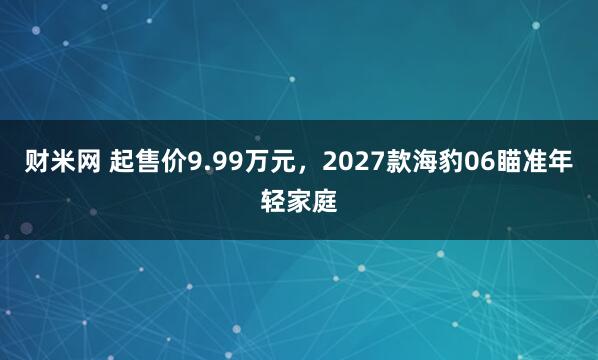 财米网 起售价9.99万元，2027款海豹06瞄准年轻家庭