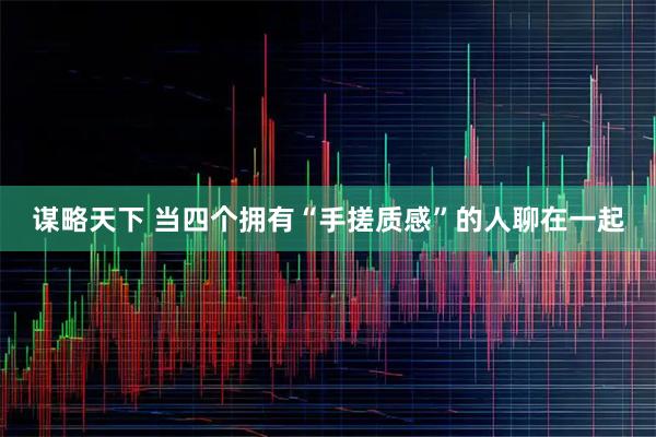 谋略天下 当四个拥有“手搓质感”的人聊在一起