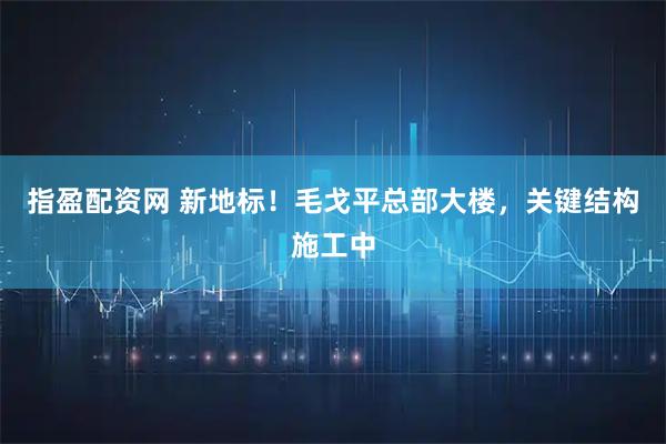 指盈配资网 新地标！毛戈平总部大楼，关键结构施工中