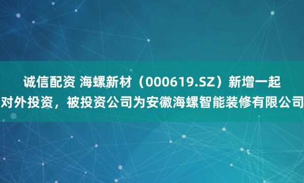诚信配资 海螺新材（000619.SZ）新增一起对外投资，被投资公司为安徽海螺智能装修有限公司
