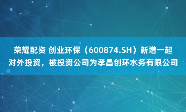 荣耀配资 创业环保（600874.SH）新增一起对外投资，被投资公司为孝昌创环水务有限公司