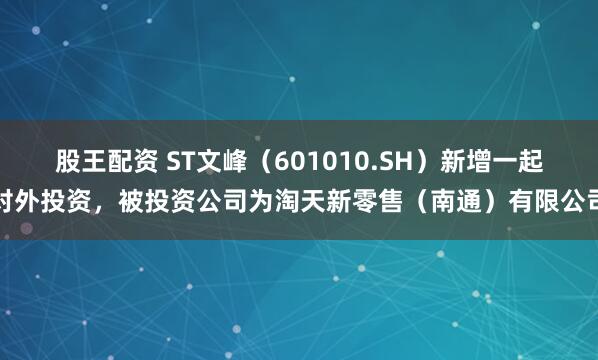 股王配资 ST文峰（601010.SH）新增一起对外投资，被投资公司为淘天新零售（南通）有限公司
