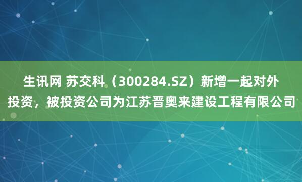 生讯网 苏交科（300284.SZ）新增一起对外投资，被投资公司为江苏晋奥来建设工程有限公司