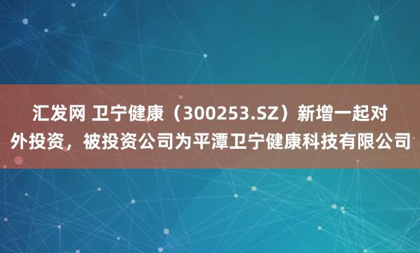 汇发网 卫宁健康（300253.SZ）新增一起对外投资，被投资公司为平潭卫宁健康科技有限公司